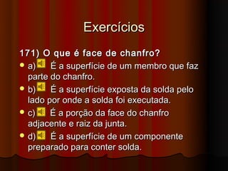Exercícios
171) O que é face de chanfro?
 a)    É a superfície de um membro que faz
  parte do chanfro.
 b)    É a superfície exposta da solda pelo
  lado por onde a solda foi executada.
 c)    É a porção da face do chanfro
  adjacente e raiz da junta.
 d)    É a superfície de um componente
  preparado para conter solda.
 