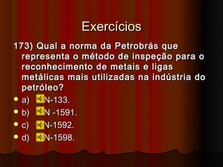 Exercícios
173) Qual a norma da Petrobrás que
  representa o método de inspeção para o
  reconhecimento de metais e ligas
  metálicas mais utilizadas na indústria do
  petróleo?
 a)   N-133.
 b)   N -1591.
 c)   N-1592.
 d)   N-1598.
 