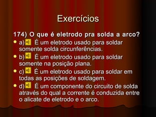 Exercícios
174) O que é eletrodo pra solda a arco?
 a)    É um eletrodo usado para soldar
  somente solda circunferências.
 b)    É um eletrodo usado para soldar
  somente na posição plana.
 c)    É um eletrodo usado para soldar em
  todas as posições de soldagem.
 d)    É um componente do circuito de solda
  através do qual a corrente é conduzida entre
  o alicate de eletrodo e o arco.
 