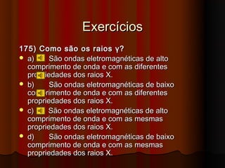 Exercícios
175) Como são os raios γ?
 a)     São ondas eletromagnéticas de alto
  comprimento de onda e com as diferentes
  propriedades dos raios X.
 b)     São ondas eletromagnéticas de baixo
  comprimento de onda e com as diferentes
  propriedades dos raios X.
 c)    São ondas eletromagnéticas de alto
  comprimento de onda e com as mesmas
  propriedades dos raios X.
 d)     São ondas eletromagnéticas de baixo
  comprimento de onda e com as mesmas
  propriedades dos raios X.
 