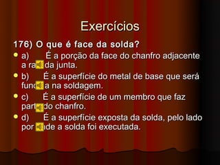 Exercícios
176) O que é face da solda?
 a)     É a porção da face do chanfro adjacente
  a raiz da junta.
 b)    É a superfície do metal de base que será
  fundida na soldagem.
 c)    É a superfície de um membro que faz
  parte do chanfro.
 d)    É a superfície exposta da solda, pelo lado
  por onde a solda foi executada.
 
