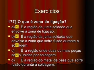 Exercícios
177) O que é zona de ligação?
 a)   É a região da junta soldada que
  envolve a zona de ligação.
 b)   É a região da junta soldada que
  envolve a zona que sofre fusão durante a
  soldagem.
 c)   É a região onde duas ou mais peças
  serão unidas por soldagem.
 d)   É a região do metal de base que sofre
  fusão durante a soldagem.
 