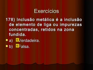 Exercícios
178) Inclusão metálica é a inclusão
  de elemento de liga ou impurezas
  concentradas, retidos na zona
  fundida.
 a)  Verdadeira.
 b)  Falsa.
 