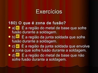 Exercícios
180) O que é zona de fusão?
 a)    É a região do metal de base que sofre
  fusão durante a soldagem.
 b)    É a região da junta soldada que sofre
  fusão durante a soldagem.
 c)    É a região da junta soldada que envolve
  a zona que sofre fusão durante a soldagem.
 d)    É a região do metal de base que não
  sofre fusão durante a soldagem.
 