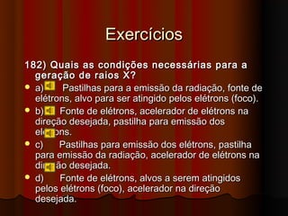 Exercícios
182) Quais as condições necessárias para a
  geração de raios X?
 a)     Pastilhas para a emissão da radiação, fonte de
  elétrons, alvo para ser atingido pelos elétrons (foco).
 b)    Fonte de elétrons, acelerador de elétrons na
  direção desejada, pastilha para emissão dos
  elétrons.
 c)    Pastilhas para emissão dos elétrons, pastilha
  para emissão da radiação, acelerador de elétrons na
  direção desejada.
 d)    Fonte de elétrons, alvos a serem atingidos
  pelos elétrons (foco), acelerador na direção
  desejada.
 
