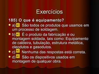Exercícios
185) O que é equipamento?
 a)   São todos os produtos que usamos em
  um processo de soldagem.
 b)   É o produto da fabricação e ou
  montagem soldada, tais como: Equipamento
  de caldeira, tubulação, estrutura metálica,
  oleodutos e gasodutos.
 c)   Nenhuma das respostas está correta.
 d)   São os dispositivos usados em
  montagem de qualquer obra.
 