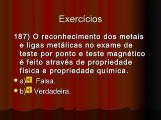 Exercícios
187) O reconhecimento dos metais
  e ligas metálicas no exame de
  teste por ponto e teste magnético
  é feito através de propriedade
  física e propriedade química.
 a)   Falsa.
 b) Verdadeira.
 