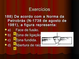 Exercícios
188) De acordo com a Norma da
  Petrobrás (N-1738 de agosto de
  1981), a figura representa:
 a)  Face de fusão.
 b)  Zona de ligação.
 c)  Zona fundida.
 d)  Abertura de raiz.
 