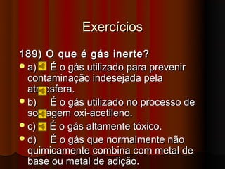 Exercícios
189) O que é gás inerte?
 a)   É o gás utilizado para prevenir
  contaminação indesejada pela
  atmosfera.
 b)   É o gás utilizado no processo de
  soldagem oxi-acetileno.
 c)   É o gás altamente tóxico.
 d)   É o gás que normalmente não
  quimicamente combina com metal de
  base ou metal de adição.
 