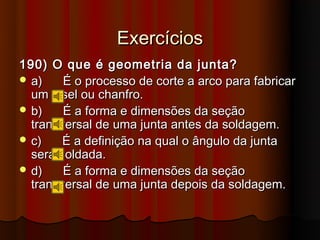 Exercícios
190) O que é geometria da junta?
 a)    É o processo de corte a arco para fabricar
  um bisel ou chanfro.
 b)    É a forma e dimensões da seção
  transversal de uma junta antes da soldagem.
 c)    É a definição na qual o ângulo da junta
  será soldada.
 d)    É a forma e dimensões da seção
  transversal de uma junta depois da soldagem.
 