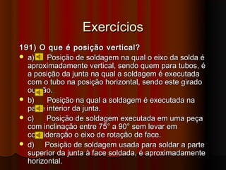 Exercícios
191) O que é posição vertical?
 a)    Posição de soldagem na qual o eixo da solda é
  aproximadamente vertical, sendo quem para tubos, é
  a posição da junta na qual a soldagem é executada
  com o tubo na posição horizontal, sendo este girado
  ou não.
 b)    Posição na qual a soldagem é executada na
  parte interior da junta.
 c)    Posição de soldagem executada em uma peça
  com inclinação entre 75° a 90° sem levar em
  consideração o eixo de rotação de face.
 d)   Posição de soldagem usada para soldar a parte
  superior da junta à face soldada, é aproximadamente
  horizontal.
 