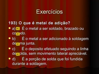 Exercícios
193) O que é metal de adição?
 a)    É o metal a ser soldado, brazado ou
  cortado.
 b)    É o metal a ser adicionado à soldagem
  de uma junta.
 c)   É o deposito efetuado seguindo a linha
  de solda, sem movimento lateral apreciável.
 d)    É a porção de solda que foi fundida
  durante a soldagem.
 