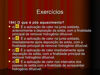 Exercícios
194) O que é pós aquecimento?
 a)     É a aplicação de calor na junta soldada,
  anteriormente a deposição da solda, com a finalidade
  principal de remover hidrogênio difusível.
 b)     É a aplicação de calor na junta soldada,
  imediatamente após deposição da solda, com a
  finalidade principal de remover hidrogênio difusível.
 c)     É a aplicação de calor imediatamente após
  deposição da solda, com a finalidade principal de
  remover hidrogênio difusível.
 d)     É a aplicação de calor nos intervalos dos
  passes de solda com a finalidade de acrescentar
  hidrogênio difusível.
 