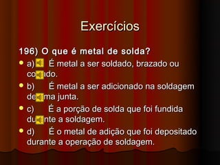 Exercícios
196) O que é metal de solda?
 a)    É metal a ser soldado, brazado ou
  cortado.
 b)    É metal a ser adicionado na soldagem
  de uma junta.
 c)   É a porção de solda que foi fundida
  durante a soldagem.
 d)    É o metal de adição que foi depositado
  durante a operação de soldagem.
 