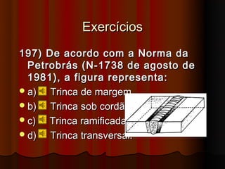 Exercícios
197) De acordo com a Norma da
  Petrobrás (N-1738 de agosto de
  1981), a figura representa:
 a)  Trinca de margem.
 b)  Trinca sob cordão.
 c)  Trinca ramificada.
 d)  Trinca transversal.
 