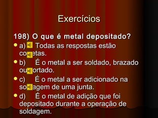 Exercícios
198) O que é metal depositado?
 a)   Todas as respostas estão
  corretas.
 b)   É o metal a ser soldado, brazado
  ou cortado.
 c)   É o metal a ser adicionado na
  soldagem de uma junta.
 d)   É o metal de adição que foi
  depositado durante a operação de
  soldagem.
 