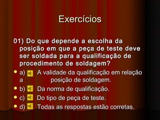 Exercícios

01) Do que depende a escolha da
  posição em que a peça de teste deve
  ser soldada para a qualificação de
  procedimento de soldagem?
 a)   A validade da qualificação em relação
  a         posição de soldagem.
 b)   Da norma de qualificação.
 c)   Do tipo de peça de teste.
 d)   Todas as respostas estão corretas.
 