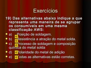 Exercícios
19) Das alternativas abaixo indique a que
  representa uma maneira de se agrupar
  os consumíveis em uma mesma
  classificação AWS:
 a)  Posição de soldagem.
 b)  Resistência a atração do metal solda.
 c)  Processo de soldagem e composição
  química do metal solda
 d)  Polaridade do metal de adição
 e)  Todas as alternativas estão corretas.
 