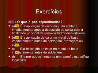 Exercícios
200) O que é pré-aquecimento?
 a)     É a aplicação de calor na junta soldada,
  imediatamente após a deposição da solda com a
  finalidade principal de remover hidrogênio difusível.
 b)     É a aplicação de calor no metal de base
  imediatamente antes da soldagem, brazagem ou
  corte.
 c)     É a aplicação de calor no metal de base
  imediatamente antes da soldagem.
 d)     É o pré-aquecimento de uma porção especifica
  localizada.
 