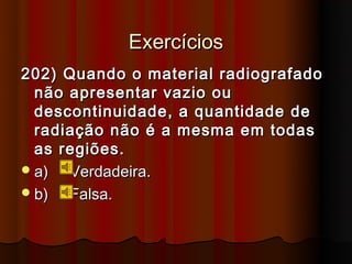 Exercícios
202) Quando o material radiografado
  não apresentar vazio ou
  descontinuidade, a quantidade de
  radiação não é a mesma em todas
  as regiões.
 a)  Verdadeira.
 b)  Falsa.
 