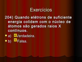 Exercícios
204) Quando elétrons de suficiente
  energia colidem com o núcleo de
  átomos são gerados raios X
  contínuos.
 a)  Verdadeira.
 b)   Falsa.
 