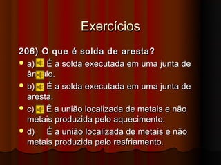 Exercícios
206) O que é solda de aresta?
 a)   É a solda executada em uma junta de
  ângulo.
 b)   É a solda executada em uma junta de
  aresta.
 c)   É a união localizada de metais e não
  metais produzida pelo aquecimento.
 d)   É a união localizada de metais e não
  metais produzida pelo resfriamento.
 