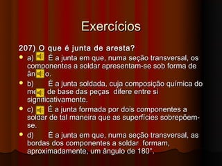 Exercícios
207) O que é junta de aresta?
 a)      É a junta em que, numa seção transversal, os
  componentes a soldar apresentam-se sob forma de
  ângulo.
 b)      É a junta soldada, cuja composição química do
  metal de base das peças difere entre si
  significativamente.
 c)     É a junta formada por dois componentes a
  soldar de tal maneira que as superfícies sobrepõem-
  se.
 d)      É a junta em que, numa seção transversal, as
  bordas dos componentes a soldar formam,
  aproximadamente, um ângulo de 180°.
 