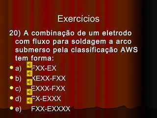 Exercícios
20) A combinação de um eletrodo
  com fluxo para soldagem a arco
  submerso pela classificação AWS
  tem forma:
 a)  FXX-EX
 b)  XEXX-FXX
 c)  EXXX-FXX
 d)  FX-EXXX
 e)  FXX-EXXXX
 