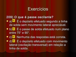 Exercícios
209) O que é passe oscilante?
 a)    É o depósito efetuado segundo a linha
  de solda sem movimento lateral apreciável.
 b)    É o passe de solda efetuado num plano
  entre 75° e 90°.
 c)    Nenhuma das respostas está correta.
 d)    É o depósito efetuado com movimento
  lateral (oscilação transversal) em relação a
  linha de solda.
 