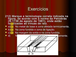 Exercícios
212) Marque a terminologia correta indicada na
  figura, de acordo com a norma da Petrobrás
  (N-1738 de agosto de 1981), onde estão
  localizadas as trincas de raiz.
 a)    No metal de base e zona afetada termicamente.
 b)    Na zona fundida e zona de ligação.
 c)    Na margem da solda e na zona fundida.
 d)    Na zona fundida e zona afetada termicamente.
 