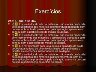 Exercícios
213) O que é solda?
 a)      É a união localizada de metais ou não metais produzida
  pelo aquecimento dos materiais a temperatura adequada com
  ou sem aplicação de pressão ou pela aplicação apenas e ou
  com ou sem a participação de metais de adição.
 b)      É a união localizada de metais ou não metais produzida
  pelo resfriamento dos materiais a temperatura adequada com
  ou sem aplicação de pressão ou pela aplicação apenas e ou
  com ou sem a aplicação de metais de adição.
 c)      É o revestimento com uma ou mais camadas de solda
  depositada na face do chanfro destinado principalmente a
  facilitar as operações subseqüentes da soldagem.
 d)      É a união localizada de metais ou não metais produzida
  pelo aquecimento dos materiais a alta temperatura, com ou
  sem aplicação de pressão ou pela aplicação apenas e ou com
  ou sem a participação de metais de adição.
 