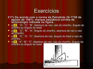 Exercícios
217) De acordo com a norma da Petrobrás (N-1738 de
  agosto de 1981), marque seqüência correta de
  terminologia indicada na figura .
 a)     “A”, “C”, “B”, Abertura de raiz, raio do chanfro, ângulo do
  chanfro ou ângulo do bisel.
 b)     “C”, “B”, “A”, Ângulo do chanfro, abertura de raiz e raio
  do chanfro.
 c)     “C”, “A”, “C”, Abertura de raiz, ângulo do bisel e raio do
  chanfro.
 d)    “A”, “B”, “C”, Abertura de raiz, raio do chanfro, ângulo do
  chanfro ou ângulo do bisel.
 