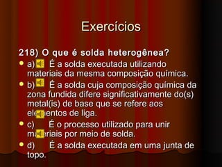 Exercícios
218) O que é solda heterogênea?
 a)    É a solda executada utilizando
  materiais da mesma composição química.
 b)    É a solda cuja composição química da
  zona fundida difere significativamente do(s)
  metal(is) de base que se refere aos
  elementos de liga.
 c)    É o processo utilizado para unir
  materiais por meio de solda.
 d)    É a solda executada em uma junta de
  topo.
 