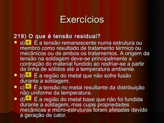Exercícios
219) O que é tensão residual?
 a)    É a tensão remanescente numa estrutura ou
  membro como resultado de tratamento térmico ou
  mecânicos ou de ambos os tratamentos. A origem da
  tensão na soldagem deve-se principalmente a
  contração do material fundido ao resfriar-se a partir
  da linha de sólidos até a temperatura ambiente.
 b)    É a região do metal que não sofre fusão
  durante a soldagem.
 c)    É a tensão no metal resultante da distribuição
  não uniforme da temperatura.
 d)    É a região do metal base que não foi fundida
  durante a soldagem, mas cujas propriedades
  mecânicas e micro-estruturas foram afetadas devido
  a geração de calor.
 