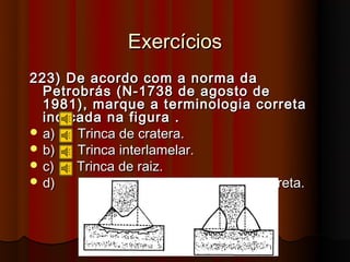 Exercícios
223) De acordo com a norma da
  Petrobrás (N-1738 de agosto de
  1981), marque a terminologia correta
  indicada na figura .
 a)   Trinca de cratera.
 b)   Trinca interlamelar.
 c)   Trinca de raiz.
 d)   Nenhuma das respostas está correta.
 