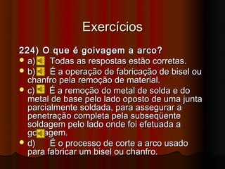 Exercícios
224) O que é goivagem a arco?
 a)    Todas as respostas estão corretas.
 b)    É a operação de fabricação de bisel ou
  chanfro pela remoção de material.
 c)    É a remoção do metal de solda e do
  metal de base pelo lado oposto de uma junta
  parcialmente soldada, para assegurar a
  penetração completa pela subseqüente
  soldagem pelo lado onde foi efetuada a
  goivagem.
 d)    É o processo de corte a arco usado
  para fabricar um bisel ou chanfro.
 