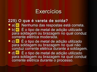 Exercícios
225) O que é vareta de solda?
 a)    Nenhuma das respostas está correta.
 b)    É o tipo de metal de adição utilizado
  para soldagem ou brazagem no qual conduz
  corrente elétrica moderada.
 c)   É o tipo de metal de adição utilizado
  para soldagem ou brazagem no qual não
  conduz corrente elétrica durante a soldagem.
 d)    É o tipo de metal de adição utilizado
  para soldagem ou brazagem na qual conduz
  corrente elétrica durante o processo.
 