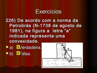 Exercícios
226) De acordo com a norma da
  Petrobrás (N-1738 de agosto de
  1981), na figura a letra “a”
  indicada representa uma
  convexidade.
 a)   Verdadeira.
 b)   Falsa.
 
