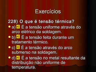 Exercícios
228) O que é tensão térmica?
 a)    É a tensão uniforme através do
  arco elétrico da soldagem.
 b)    É a tensão feita durante um
  tratamento térmico.
 c)    É a tensão através do arco
  submerso na soldagem.
 d)    É a tensão no metal resultante da
  distribuição não uniforme de
  temperatura.
 
