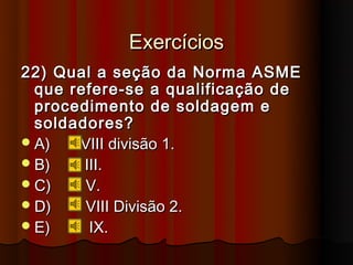 Exercícios
22) Qual a seção da Norma ASME
  que refere-se a qualificação de
  procedimento de soldagem e
  soldadores?
 A)   VIII divisão 1.
 B)    III.
 C)    V.
 D)    VIII Divisão 2.
 E)     IX.
 