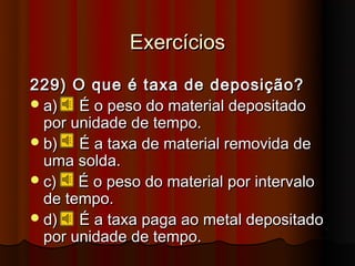 Exercícios
229) O que é taxa de deposição?
 a)   É o peso do material depositado
  por unidade de tempo.
 b)   É a taxa de material removida de
  uma solda.
 c)   É o peso do material por intervalo
  de tempo.
 d)   É a taxa paga ao metal depositado
  por unidade de tempo.
 