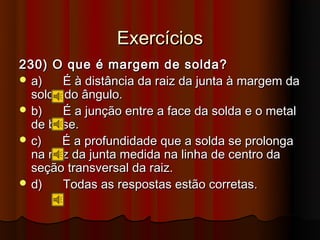 Exercícios
230) O que é margem de solda?
 a)    É à distância da raiz da junta à margem da
  solda do ângulo.
 b)    É a junção entre a face da solda e o metal
  de base.
 c)    É a profundidade que a solda se prolonga
  na raiz da junta medida na linha de centro da
  seção transversal da raiz.
 d)    Todas as respostas estão corretas.
 