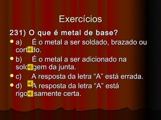 Exercícios
231) O que é metal de base?
 a)   É o metal a ser soldado, brazado ou
  cortado.
 b)   É o metal a ser adicionado na
  soldagem da junta.
 c)   A resposta da letra “A” está errada.
 d)   A resposta da letra “A” está
  rigorosamente certa.
 