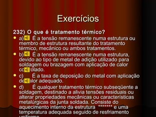 Exercícios
232) O que é tratamento térmico?
 a)    É a tensão remanescente numa estrutura ou
  membro de estrutura resultante do tratamento
  térmico, mecânico ou ambos tratamentos.
 b)    É a tensão remanescente numa estrutura,
  devido ao tipo de metal de adição utilizado para
  soldagem ou brazagem com aplicação de calor
  controlado.
 c)    É a taxa de deposição do metal com aplicação
  de calor adequado.
 d)    É qualquer tratamento térmico subseqüente a
  soldagem, destinado a alivia tensões residuais ou
  alterar propriedades mecânicas ou características
  metalúrgicas da junta soldada. Consiste do
  aquecimento interno da estrutura ******* e uma
  temperatura adequada seguido de resfriamento
 