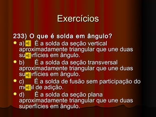 Exercícios
233) O que é solda em ângulo?
 a)   É a solda da seção vertical
  aproximadamente triangular que une duas
  superfícies em ângulo.
 b)   É a solda da seção transversal
  aproximadamente triangular que une duas
  superfícies em ângulo.
 c)   É a solda de fusão sem participação do
  metal de adição.
 d)   É a solda da seção plana
  aproximadamente triangular que une duas
  superfícies em ângulo.
 