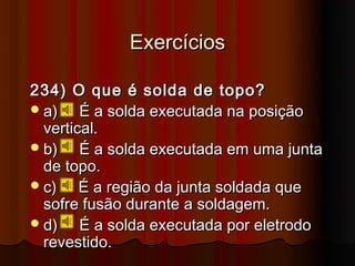 Exercícios

234) O que é solda de topo?
 a)    É a solda executada na posição
  vertical.
 b)    É a solda executada em uma junta
  de topo.
 c)    É a região da junta soldada que
  sofre fusão durante a soldagem.
 d)    É a solda executada por eletrodo
  revestido.
 