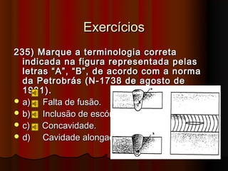 Exercícios
235) Marque a terminologia correta
  indicada na figura representada pelas
  letras “A”, “B”, de acordo com a norma
  da Petrobrás (N-1738 de agosto de
  1981).
 a)   Falta de fusão.
 b)   Inclusão de escória.
 c)   Concavidade.
 d)   Cavidade alongada.
 