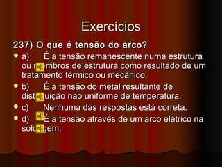 Exercícios
237) O que é tensão do arco?
 a)     É a tensão remanescente numa estrutura
  ou membros de estrutura como resultado de um
  tratamento térmico ou mecânico.
 b)     É a tensão do metal resultante de
  distribuição não uniforme de temperatura.
 c)     Nenhuma das respostas está correta.
 d)     É a tensão através de um arco elétrico na
  soldagem.
 