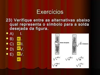 Exercícios
23) Verifique entre as alternativas abaixo
  qual representa o símbolo para a solda
  desejada da figura.
 A)    I.
 B)   II.
 C)   III.
 D)   IV.
 E)    V.
 
