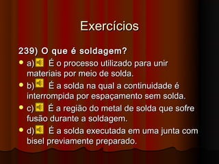 Exercícios
239) O que é soldagem?
 a)    É o processo utilizado para unir
  materiais por meio de solda.
 b)    É a solda na qual a continuidade é
  interrompida por espaçamento sem solda.
 c)    É a região do metal de solda que sofre
  fusão durante a soldagem.
 d)    É a solda executada em uma junta com
  bisel previamente preparado.
 